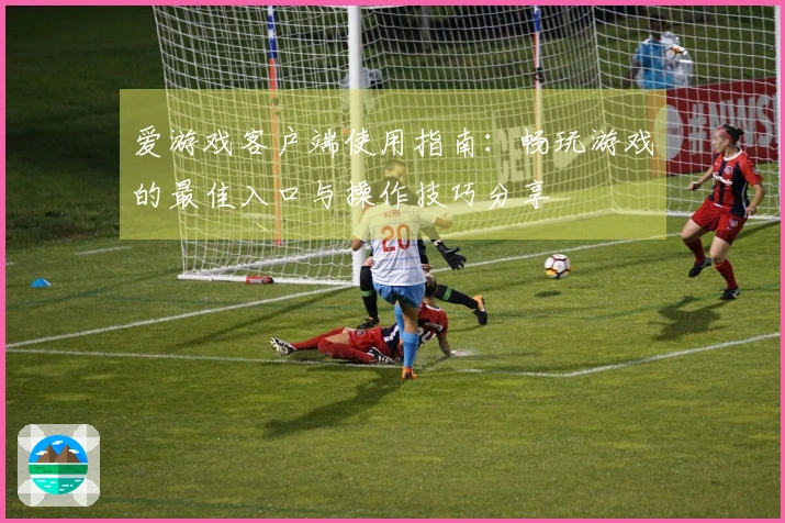 爱游戏客户端使用指南：畅玩游戏的最佳入口与操作技巧分享