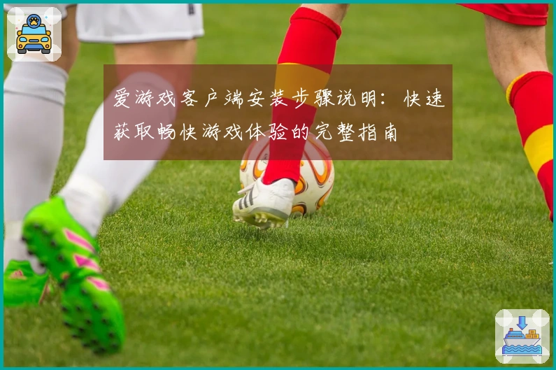 爱游戏客户端安装步骤说明：快速获取畅快游戏体验的完整指南