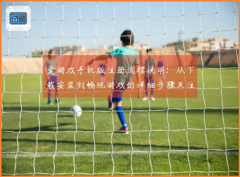 爱游戏手机版注册流程说明：从下载安装到畅玩游戏的详细步骤及注意事项