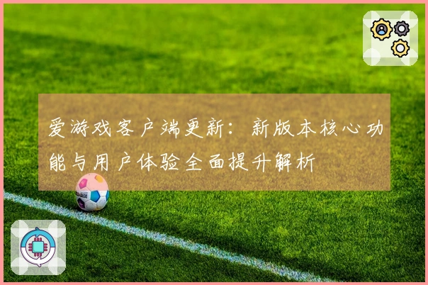 爱游戏客户端更新：新版本核心功能与用户体验全面提升解析