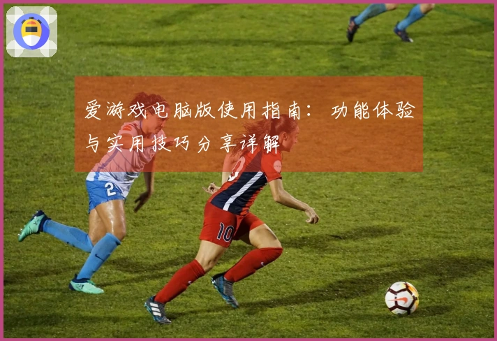 爱游戏电脑版使用指南：功能体验与实用技巧分享详解